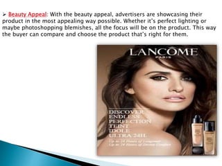  Beauty Appeal: With the beauty appeal, advertisers are showcasing their
product in the most appealing way possible. Whether it’s perfect lighting or
maybe photoshopping blemishes, all the focus will be on the product. This way
the buyer can compare and choose the product that’s right for them.
 
