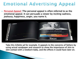  Personal Appeal :The personal appeal is often referred to as the
emotional appeal. It can persuade a viewer by inciting sadness,
jealousy, happiness, anger, you name it.
Take this Gillette ad for example. It appeals to the concerns of fathers by
using actual sandpaper and research to show the importance of skin to
skin contact with a newborn baby, and the effects it could have later on.
 