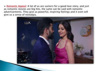  Romantic Appeal: A lot of us are suckers for a good love story, and just
as romantic movies are big hits, the same can be said with romantic
advertisements. They give us powerful, inspiring feelings and it even will
give us a sense of nostalgia.
 
