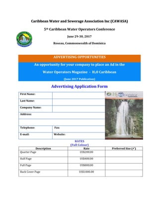 Caribbean Water and Sewerage Association Inc (CAWASA)
5th Caribbean Water Operators Conference
June 29-30, 2017
Roseau, Commonwealth of Dominica
ADVERTISING OPPORTUNITIES
An opportunity for your company to place an Ad in the
Water Operators Magazine - H20 Caribbean
(June 2017 Publication)
Advertising Application Form
RATES
(Full Colour)
Description Rate Preferred Size ()
Quarter Page US$200.00
Half Page US$400.00
Full Page US$800.00
Back Cover Page US$1000.00
First Name:
Last Name:
Company Name:
Address:
Telephone: Fax:
E-mail: Website:
 