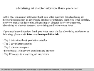 advertising art director interview thank you letter 
In this file, you can ref interview thank you letter materials for advertising art 
director position such as advertising art director interview thank you letter samples, 
interview thank you letter tips, advertising art director interview questions, 
advertising art director resumes, advertising art director cover letter … 
If you need more interview thank you letter materials for advertising art director as 
following, please visit: interviewthankyouletter.info 
• Top 8 interview thank you letter samples 
• Top 7 cover letter samples 
• Top 8 resumes samples 
• Free ebook: 75 interview questions and answers 
• Top 12 secrets to win every job interviews 
Top materials: top 8 interview thank you letter samples, top 8 resumes samples, free ebook: 75 interview questions and answer 
Interview questions and answers – free download/ pdf and ppt file 
 