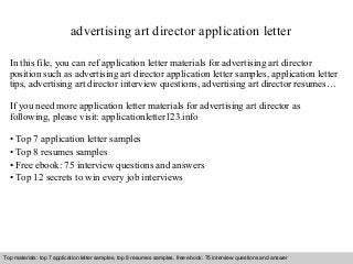 advertising art director application letter 
In this file, you can ref application letter materials for advertising art director 
position such as advertising art director application letter samples, application letter 
tips, advertising art director interview questions, advertising art director resumes… 
If you need more application letter materials for advertising art director as 
following, please visit: applicationletter123.info 
• Top 7 application letter samples 
• Top 8 resumes samples 
• Free ebook: 75 interview questions and answers 
• Top 12 secrets to win every job interviews 
Top materials: top 7 application letter samples, top 8 resumes samples, free ebook: 75 interview questions and answer 
Interview questions and answers – free download/ pdf and ppt file 
 