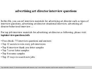 advertising art director interview questions 
In this file, you can ref interview materials for advertising art director such as types of 
interview questions, advertising art director situational interview, advertising art 
director behavioral interview… 
For top job interview materials for advertising art director as following, please visit: 
topinterviewquestions.info 
• Free ebook: 75 interview questions and answers 
• Top 12 secrets to win every job interviews 
• Top 8 interview thank you letter samples 
• Top 7 cover letter samples 
• Top 8 resume samples 
• Top 15 ways to search new jobs 
Top materials: ebook: 75 interview questions with answers, top 7 cover letter samples, top 8 resume samples. Free pdf download 
 