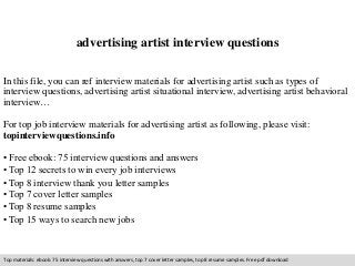 advertising artist interview questions 
In this file, you can ref interview materials for advertising artist such as types of 
interview questions, advertising artist situational interview, advertising artist behavioral 
interview… 
For top job interview materials for advertising artist as following, please visit: 
topinterviewquestions.info 
• Free ebook: 75 interview questions and answers 
• Top 12 secrets to win every job interviews 
• Top 8 interview thank you letter samples 
• Top 7 cover letter samples 
• Top 8 resume samples 
• Top 15 ways to search new jobs 
Top materials: ebook: 75 interview questions with answers, top 7 cover letter samples, top 8 resume samples. Free pdf download 
 