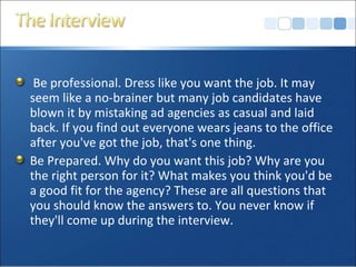 Be professional. Dress like you want the job. It may
seem like a no-brainer but many job candidates have
blown it by mistaking ad agencies as casual and laid
back. If you find out everyone wears jeans to the office
after you've got the job, that's one thing.
Be Prepared. Why do you want this job? Why are you
the right person for it? What makes you think you'd be
a good fit for the agency? These are all questions that
you should know the answers to. You never know if
they'll come up during the interview.
 