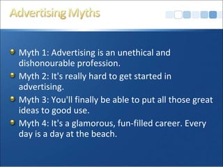 Myth 1: Advertising is an unethical and
dishonourable profession.
Myth 2: It's really hard to get started in
advertising.
Myth 3: You'll finally be able to put all those great
ideas to good use.
Myth 4: It's a glamorous, fun-filled career. Every
day is a day at the beach.
 