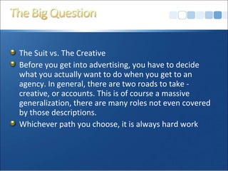 The Suit vs. The Creative
Before you get into advertising, you have to decide
what you actually want to do when you get to an
agency. In general, there are two roads to take -
creative, or accounts. This is of course a massive
generalization, there are many roles not even covered
by those descriptions.
Whichever path you choose, it is always hard work
 