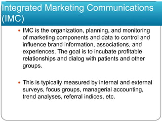 Integrated Marketing Communications (IMC)IMC is the organization, planning, and monitoring of marketing components and data to control and influence brand information, associations, and experiences. The goal is to incubate profitable relationships and dialog with patients and other groups. This is typically measured by internal and external surveys, focus groups, managerial accounting, trend analyses, referral indices, etc. 