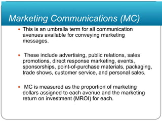 Marketing Communications (MC)This is an umbrella term for all communication avenues available for conveying marketing messages. These include advertising, public relations, sales promotions, direct response marketing, events, sponsorships, point-of-purchase materials, packaging, trade shows, customer service, and personal sales. MC is measured as the proportion of marketing dollars assigned to each avenue and the marketing return on investment (MROI) for each.