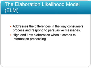 The Elaboration Likelihood Model(ELM)Addresses the differences in the way consumers process and respond to persuasive messages.High and Low elaboration when it comes to information processing