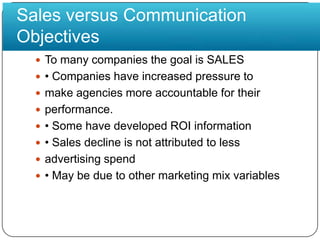 Sales versus Communication ObjectivesTo many companies the goal is SALES• Companies have increased pressure tomake agencies more accountable for theirperformance.• Some have developed ROI information• Sales decline is not attributed to lessadvertising spend• May be due to other marketing mix variables