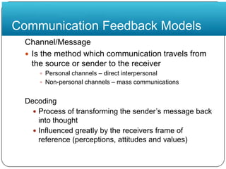 Communication Feedback ModelsChannel/MessageIs the method which communication travels from the source or sender to the receiverPersonal channels – direct interpersonalNon-personalchannels – mass communicationsDecodingProcess of transforming the sender’s message back into thoughtInfluenced greatly by the receivers frame of reference (perceptions, attitudes and values)