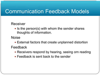 Communication Feedback ModelsReceiverIs the person(s) with whom the sender shares thoughts of information.NoiseExternal factors that create unplanned distortionFeedbackReceivers respond by hearing, seeing orn readingFeedback is sent back to the sender