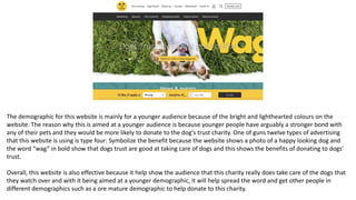 The demographic for this website is mainly for a younger audience because of the bright and lighthearted colours on the
website. The reason why this is aimed at a younger audience is because younger people have arguably a stronger bond with
any of their pets and they would be more likely to donate to the dog's trust charity. One of guns twelve types of advertising
that this website is using is type four: Symbolize the benefit because the website shows a photo of a happy looking dog and
the word “wag” in bold show that dogs trust are good at taking care of dogs and this shows the benefits of donating to dogs'
trust.
Overall, this website is also effective because it help show the audience that this charity really does take care of the dogs that
they watch over and with it being aimed at a younger demographic, it will help spread the word and get other people in
different demographics such as a ore mature demographic to help donate to this charity.
 