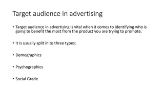 Target audience in advertising
• Target audience in advertising is vital when it comes to identifying who is
going to benefit the most from the product you are trying to promote.
• It is usually split in to three types:
• Demographics
• Psychographics
• Social Grade
 