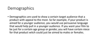 Demographics
• Demographics are used to show a certain target audience that a
product with appeal to the most. So far example, if your product is
aimed for a younger audience, you would use persuasive language
that would help pull in a younger audience. If you want your film to
be just for a certain age group or gender, you will have certain niece
for that product witch could just be aimed to males or females.
 