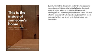 Overall, I think that this charity poster breaks codes and
conventions as it does not practically have a dominant
image as it just photo of a cardboard box which is
stereotyped as a homeless person's home. I think this was
effective because it it will make the audience think about
how grateful they are to not be in that carboard box
themselves.
 