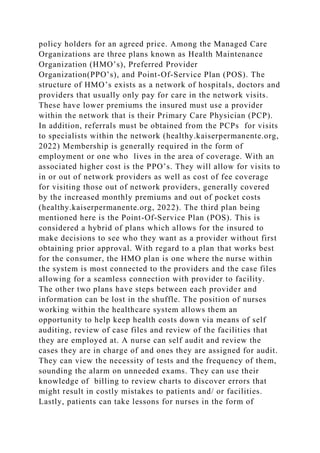 policy holders for an agreed price. Among the Managed Care
Organizations are three plans known as Health Maintenance
Organization (HMO’s), Preferred Provider
Organization(PPO’s), and Point-Of-Service Plan (POS). The
structure of HMO’s exists as a network of hospitals, doctors and
providers that usually only pay for care in the network visits.
These have lower premiums the insured must use a provider
within the network that is their Primary Care Physician (PCP).
In addition, referrals must be obtained from the PCPs for visits
to specialists within the network (healthy.kaiserpermanente.org,
2022) Membership is generally required in the form of
employment or one who lives in the area of coverage. With an
associated higher cost is the PPO’s. They will allow for visits to
in or out of network providers as well as cost of fee coverage
for visiting those out of network providers, generally covered
by the increased monthly premiums and out of pocket costs
(healthy.kaiserpermanente.org, 2022). The third plan being
mentioned here is the Point-Of-Service Plan (POS). This is
considered a hybrid of plans which allows for the insured to
make decisions to see who they want as a provider without first
obtaining prior approval. With regard to a plan that works best
for the consumer, the HMO plan is one where the nurse within
the system is most connected to the providers and the case files
allowing for a seamless connection with provider to facility.
The other two plans have steps between each provider and
information can be lost in the shuffle. The position of nurses
working within the healthcare system allows them an
opportunity to help keep health costs down via means of self
auditing, review of case files and review of the facilities that
they are employed at. A nurse can self audit and review the
cases they are in charge of and ones they are assigned for audit.
They can view the necessity of tests and the frequency of them,
sounding the alarm on unneeded exams. They can use their
knowledge of billing to review charts to discover errors that
might result in costly mistakes to patients and/ or facilities.
Lastly, patients can take lessons for nurses in the form of
 