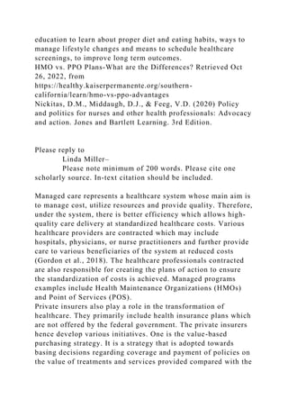 education to learn about proper diet and eating habits, ways to
manage lifestyle changes and means to schedule healthcare
screenings, to improve long term outcomes.
HMO vs. PPO Plans-What are the Differences? Retrieved Oct
26, 2022, from
https://healthy.kaiserpermanente.org/southern-
california/learn/hmo-vs-ppo-advantages
Nickitas, D.M., Middaugh, D.J., & Feeg, V.D. (2020) Policy
and politics for nurses and other health professionals: Advocacy
and action. Jones and Bartlett Learning. 3rd Edition.
Please reply to
Linda Miller–
Please note minimum of 200 words. Please cite one
scholarly source. In-text citation should be included.
Managed care represents a healthcare system whose main aim is
to manage cost, utilize resources and provide quality. Therefore,
under the system, there is better efficiency which allows high-
quality care delivery at standardized healthcare costs. Various
healthcare providers are contracted which may include
hospitals, physicians, or nurse practitioners and further provide
care to various beneficiaries of the system at reduced costs
(Gordon et al., 2018). The healthcare professionals contracted
are also responsible for creating the plans of action to ensure
the standardization of costs is achieved. Managed programs
examples include Health Maintenance Organizations (HMOs)
and Point of Services (POS).
Private insurers also play a role in the transformation of
healthcare. They primarily include health insurance plans which
are not offered by the federal government. The private insurers
hence develop various initiatives. One is the value-based
purchasing strategy. It is a strategy that is adopted towards
basing decisions regarding coverage and payment of policies on
the value of treatments and services provided compared with the
 