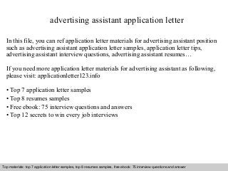 advertising assistant application letter 
In this file, you can ref application letter materials for advertising assistant position 
such as advertising assistant application letter samples, application letter tips, 
advertising assistant interview questions, advertising assistant resumes… 
If you need more application letter materials for advertising assistant as following, 
please visit: applicationletter123.info 
• Top 7 application letter samples 
• Top 8 resumes samples 
• Free ebook: 75 interview questions and answers 
• Top 12 secrets to win every job interviews 
Top materials: top 7 application letter samples, top 8 resumes samples, free ebook: 75 interview questions and answer 
Interview questions and answers – free download/ pdf and ppt file 
 