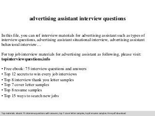 advertising assistant interview questions 
In this file, you can ref interview materials for advertising assistant such as types of 
interview questions, advertising assistant situational interview, advertising assistant 
behavioral interview… 
For top job interview materials for advertising assistant as following, please visit: 
topinterviewquestions.info 
• Free ebook: 75 interview questions and answers 
• Top 12 secrets to win every job interviews 
• Top 8 interview thank you letter samples 
• Top 7 cover letter samples 
• Top 8 resume samples 
• Top 15 ways to search new jobs 
Top materials: ebook: 75 interview questions with answers, top 7 cover letter samples, top 8 resume samples. Free pdf download 
 