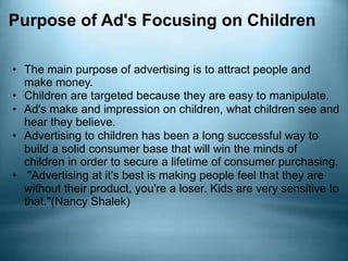 Purpose of Ad's Focusing on Children
• The main purpose of advertising is to attract people and
make money.
• Children are targeted because they are easy to manipulate.
• Ad's make and impression on children, what children see and
hear they believe.
• Advertising to children has been a long successful way to
build a solid consumer base that will win the minds of
children in order to secure a lifetime of consumer purchasing.
• "Advertising at it's best is making people feel that they are
without their product, you're a loser. Kids are very sensitive to
that."(Nancy Shalek)
 