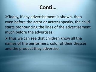 Conti…
Today, if any advertisement is shown, then
even before the actor or actress speaks, the child
starts pronouncing the lines of the advertisement
much before the advertises.
Thus we can see that children know all the
names of the performers, color of their dresses
and the product they advertise.
 