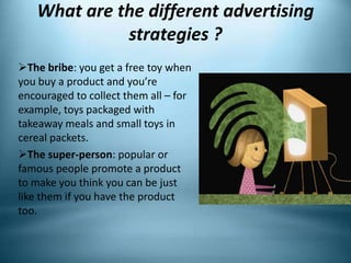 What are the different advertising
strategies ?
The bribe: you get a free toy when
you buy a product and you’re
encouraged to collect them all – for
example, toys packaged with
takeaway meals and small toys in
cereal packets.
The super-person: popular or
famous people promote a product
to make you think you can be just
like them if you have the product
too.
 