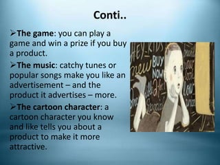 Conti..
The game: you can play a
game and win a prize if you buy
a product.
The music: catchy tunes or
popular songs make you like an
advertisement – and the
product it advertises – more.
The cartoon character: a
cartoon character you know
and like tells you about a
product to make it more
attractive.
 