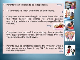• Parents teach children to be independent;
• TV commercials teach children to be demanding.
• Companies today are cashing in on what Susan Linn calls
the “Nag Factor”(The degree to which parents'
purchasing decisions are based on being nagged by their
children).
• Companies are successful in projecting their expensive
toys, sugar pumped cereals, chocolate coated fries and
video games as the must haves.
• Parents have to constantly become the “Villains” while a
child grows up and have to say “No” to most of their
children’s demands.
 