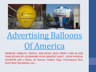 Advertising Balloons
Of America
INCREASE VISIBILITY, TRAFFIC, AND RETAIL SALES FROM 5-50% IN LESS
THAN 30 DAYS BY LEVERAGING YOUR GREATEST ASSET....YOUR PHYSICAL
LOCATION with a Blimp, Air Dancer, Feather Flags, Promotional Tent,
Giant Roof-Top Balloon, etc....
 