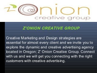 Creative Marketing and Design strategies are
essential for almost every client and we invite you to
explore the dynamic and creative advertising agency
located in Oregon; Z’ Onion Creative Group. Connect
with us and we will get you connecting with the right
customers with creative advertising.
Z’ONION CREATIVE GROUP
 
