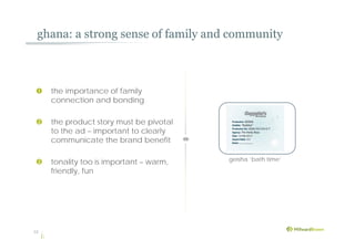 ghana: a strong sense of family and community
12
geisha ‘bath time’
 the importance of family
connection and bonding
 the product story must be pivotal
to the ad – important to clearly
communicate the brand benefit
 tonality too is important – warm,
friendly, fun
 