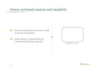 kenya: personal connect and simplicity
13
 A sense of personal connect (with
a touch of humour)
 story-telling is important(e.g.
narratives like soap operas)
molo milk ‘cows’
 