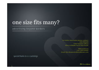 one size fits many?
a d v e r t i s i n g b e y o n d b o r d e r s
special thanks to e e cummings
For further information please contact:
SHIV MOULEE
Chief Solutions Officer
Africa & Middle East & Asia Pacific
Millward Brown
Cell +6591299487
Email: Shiv.Moulee@millwardbrown.com
 