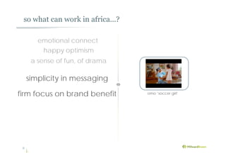 so what can work in africa…?
8
simplicity in messaging
firm focus on brand benefit omo ‘soccer girl’
happy optimism
emotional connect
a sense of fun, of drama
 