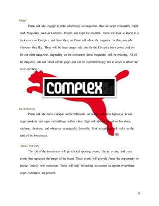 9
PRINT
Puma will also engage in print advertising on magazines that our target consumers might
read. Magazines such as Complex, People, and Espn for example. Puma will look to invest in a
back cover on Complex, and from there on Puma will allow the magazine to place our ads
wherever they like. There will be three unique ads: one for the Complex back cover, and two
for our other magazines depending on the consumers those magazines will be reaching. All of
the magazine ads will bleed off the page, and will be overwhelmingly red in order to attract the
most attention.
BILLBOARDS
Puma will also have a unique ad for billboards on heavily transited highways in our
target markets, and signs on buildings within cities. Sign will also be placed on bus stops,
stadiums, furniture, and wherever strategically favorable. Print advertising will make up the
least of the investment.
LOCAL EVENTS
The rest of the investment will go to local sporting events, charity events, and music
events that represent the image of the brand. These events will provide Puma the opportunity to
interact directly with customers. Puma will truly be making an attempt to appear everywhere
target consumers are present.
 