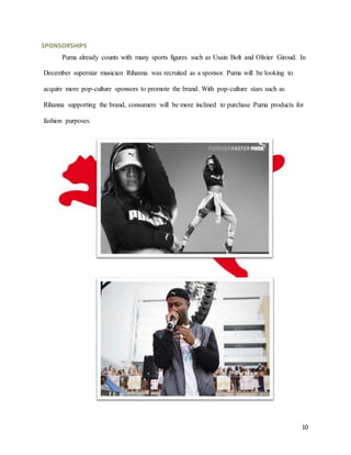 10
SPONSORSHIPS
Puma already counts with many sports figures such as Usain Bolt and Olivier Giroud. In
December superstar musician Rihanna was recruited as a sponsor. Puma will be looking to
acquire more pop-culture sponsors to promote the brand. With pop-culture stars such as
Rihanna supporting the brand, consumers will be more inclined to purchase Puma products for
fashion purposes.
 
