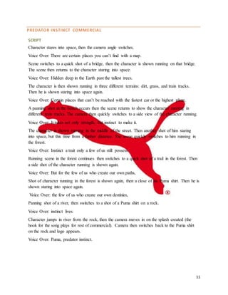 11
PREDATOR INSTINCT COMMERCIAL
SCRIPT
Character stares into space, then the camera angle switches.
Voice Over: There are certain places you can’t find with a map.
Scene switches to a quick shot of a bridge, then the character is shown running on that bridge.
The scene then returns to the character staring into space.
Voice Over: Hidden deep in the Earth past the tallest trees.
The character is then shown running in three different terrains: dirt, grass, and train tracks.
Then he is shown staring into space again.
Voice Over: Certain places that can’t be reached with the fastest car or the highest plane.
A panning shot at the beach occurs then the scene returns to show the character running in
different train tracks. The camera then quickly switches to a side view of the character running.
Voice Over: It takes not only strength, but instinct to make it.
The character is shown running in the middle of the street. Then another shot of him staring
into space, but this time from a further distance. The scene quickly switches to him running in
the forest.
Voice Over: Instinct a trait only a few of us still possess.
Running scene in the forest continues then switches to a quick shot of a trail in the forest. Then
a side shot of the character running is shown again.
Voice Over: But for the few of us who create our own paths,
Shot of character running in the forest is shown again, then a close of his Puma shirt. Then he is
shown staring into space again.
Voice Over: the few of us who create our own destinies,
Panning shot of a river, then switches to a shot of a Puma shirt on a rock.
Voice Over: instinct lives.
Character jumps in river from the rock, then the camera moves in on the splash created (the
hook for the song plays for rest of commercial). Camera then switches back to the Puma shirt
on the rock and logo appears.
Voice Over: Puma, predator instinct.
 