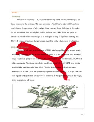 12
BUDGET
OVERVIEW
Puma will be allocating $179,789,775 to advertising, which will be paid through a fee
based system over the next year. This sum represents 15% of Puma’s sales in 2014, and was
reached using the percentage of sales method. Puma currently holds third place in the market,
but are very distant from second place, Adidas, and first place, Nike. Puma has agreed to
allocate 15 percent of their sales budget to us every year as long as objectives are being met.
They will increase or decrease that percentage depending on the effectiveness of advertising.
COST OF ADVERTISING
Advertising will start at the beginning of 2016, with hopes of long term upward trends.
Advertising on Twitter is going to cost between 50 cents to $4 per engagement on a promoted
tweet, Facebook is going to cost 66 cents CPM, and Instagram will cost between $350,000 to 1
million per month. Advertising on websites should cost about $15 to $20 CPM, more popular
websites being more expensive than others. Youtube advertisements will cost anywhere
between 10 to 30 cents CPM, and purchasing keywords will cost around $1 to $2 per click; the
word “speed” and sports titles are expected to cost more. If the sports titles are over the budget,
further negotiations will cease.
 