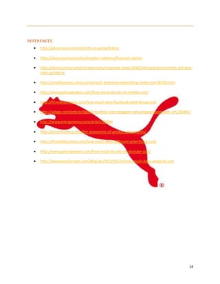 14
REFERENCES
 http://about.puma.com/en/this-is-puma/history
 http://about.puma.com/en/investor-relations/financial-reports
 http://about.puma.com/en/newsroom/corporate-news/2014/february/puma-meets-full-year-
sales-guidance
 http://smallbusiness.chron.com/much-television-advertising-really-cost-58718.html
 http://www.pennapowers.com/how-much-do-ads-on-twitter-cost/
 http://fitsmallbusiness.com/how-much-does-facebook-advertising-cost/
 http://adage.com/article/digital/monthly-cost-instagram-ad-campaign-approach-1m/292441/
 http://www.entrepreneur.com/article/83094
 http://priceonomics.com/the-economics-of-product-placements/
 http://fitsmallbusiness.com/how-much-does-billboard-advertising-cost/
 http://www.pennapowers.com/how-much-do-ads-on-youtube-cost/
 http://www.wordstream.com/blog/ws/2015/05/21/how-much-does-adwords-cost
 