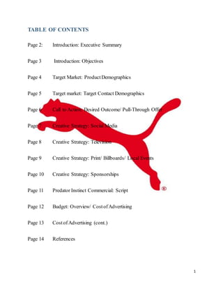 1
TABLE OF CONTENTS
Page 2: Introduction: Executive Summary
Page 3 Introduction: Objectives
Page 4 Target Market: ProductDemographics
Page 5 Target market: Target Contact Demographics
Page 6 Call to Action: Desired Outcome/ Pull-Through Offer
Page 7 Creative Strategy: Social Media
Page 8 Creative Strategy: Television
Page 9 Creative Strategy: Print/ Billboards/ Local Events
Page 10 Creative Strategy: Sponsorships
Page 11 Predator Instinct Commercial: Script
Page 12 Budget: Overview/ CostofAdvertising
Page 13 CostofAdvertising (cont.)
Page 14 References
 