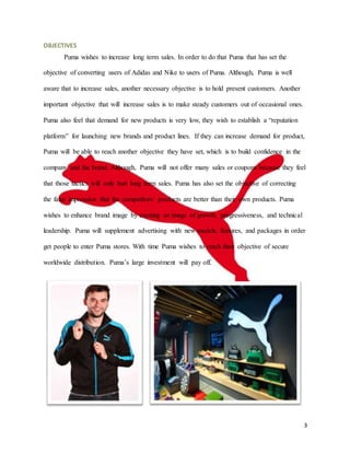 3
OBJECTIVES
Puma wishes to increase long term sales. In order to do that Puma that has set the
objective of converting users of Adidas and Nike to users of Puma. Although, Puma is well
aware that to increase sales, another necessary objective is to hold present customers. Another
important objective that will increase sales is to make steady customers out of occasional ones.
Puma also feel that demand for new products is very low, they wish to establish a “reputation
platform” for launching new brands and product lines. If they can increase demand for product,
Puma will be able to reach another objective they have set, which is to build confidence in the
company and the brand. Although, Puma will not offer many sales or coupons because they feel
that those tactics will only hurt long term sales. Puma has also set the objective of correcting
the false impression that the competitors’ products are better than their own products. Puma
wishes to enhance brand image by creating an image of growth, progressiveness, and technical
leadership. Puma will supplement advertising with new models, features, and packages in order
get people to enter Puma stores. With time Puma wishes to reach their objective of secure
worldwide distribution. Puma’s large investment will pay off.
 