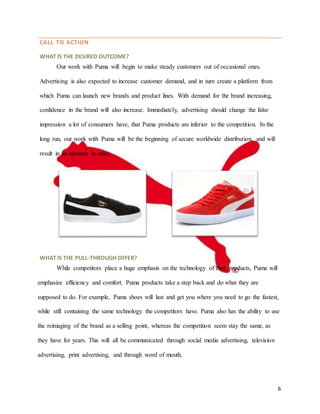 6
CALL TO ACTION
WHAT IS THE DESIRED OUTCOME?
Our work with Puma will begin to make steady customers out of occasional ones.
Advertising is also expected to increase customer demand, and in turn create a platform from
which Puma can launch new brands and product lines. With demand for the brand increasing,
confidence in the brand will also increase. Immediately, advertising should change the false
impression a lot of consumers have, that Puma products are inferior to the competition. In the
long run, our work with Puma will be the beginning of secure worldwide distribution, and will
result in an increase in sales.
WHAT IS THE PULL-THROUGH OFFER?
While competitors place a huge emphasis on the technology of their products, Puma will
emphasize efficiency and comfort. Puma products take a step back and do what they are
supposed to do. For example, Puma shoes will last and get you where you need to go the fastest,
while still containing the same technology the competitors have. Puma also has the ability to use
the reimaging of the brand as a selling point, whereas the competition seem stay the same, as
they have for years. This will all be communicated through social media advertising, television
advertising, print advertising, and through word of mouth.
 