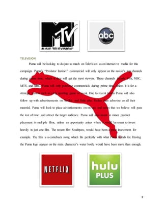 8
TELEVISION
Puma will be looking to do just as much on Television as on interactive media for this
campaign. Puma’s “Predator Instinct” commercial will only appear on the nation’s top channels
during prime time, which is they will get the most viewers. These channels include Fox, NBC,
MTV, and ABC. Puma will only purchase commercials during prime time, unless it is for a
strategic reason such as a big sporting game or event. Due to recent trends Puma will also
follow up with advertisements on Netflix, and Hulu plus. Rather than advertise on all their
material, Puma will look to place advertisements on movies and series that we believe will pass
the test of time, and attract the target audience. Puma will also invest in minor product
placement in multiple films, unless an opportunity arises where it would be smart to invest
heavily in just one film. The recent film Southpaw, would have been a great investment for
example. The film is a comeback story, which fits perfectly with what Puma stands for. Having
the Puma logo appear on the main character’s water bottle would have been more than enough.
 