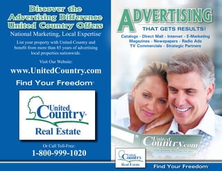 A
     Discover the
Advertising Difference
United Country Offers                ®
                                                            Dvertising
                                                                 ThaT GeTs ResulTs!
National Marketing, Local Expertise               ®


                                                      Catalogs - Direct Mail - Internet - E-Marketing
  List your property with United Country and              Magazines - Newspapers - Radio Ads
 benefit from more than 85 years of advertising           TV Commercials - Strategic Partners
           local properties nationwide.
              Visit Our Website:

www.UnitedCountry.com
  Find Your Freedom®




                Or Call Toll-Free:
          1-800-999-1020
                                                                       Find Your Freedom®
 