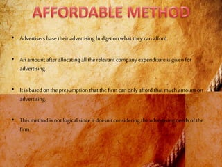 • Advertisers base their advertising budget onwhat they can afford.
• An amount after allocating all the relevant company expenditure is given for
advertising.
• It is basedon thepresumption that the firm can only afford that muchamount on
advertising.
• This method is not logical since it doesn’t considering the advertising needs of the
firm.
 