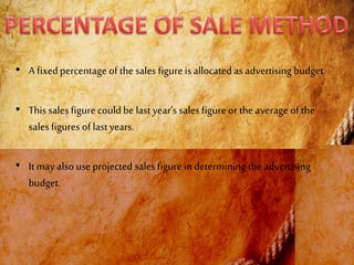 • A fixed percentage of the sales figure is allocated as advertising budget.
• This sales figure could be lastyear’s salesfigure or the average of the
salesfigures of lastyears.
• It may also use projected salesfigure in determining the advertising
budget.
 