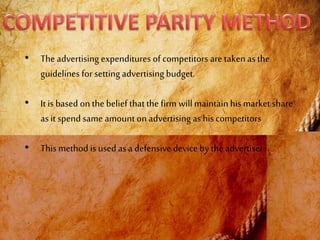 • The advertising expenditures of competitors are takenas the
guidelines for setting advertising budget.
• It is based on the belief thatthe firm willmaintainhis market share
asit spend same amount on advertising as hiscompetitors
• This method is used as adefensive device by the advertiser
 