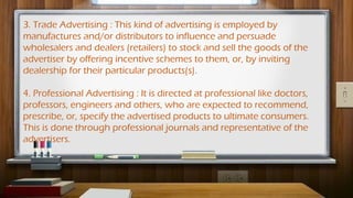 3. Trade Advertising : This kind of advertising is employed by
manufactures and/or distributors to influence and persuade
wholesalers and dealers (retailers) to stock and sell the goods of the
advertiser by offering incentive schemes to them, or, by inviting
dealership for their particular products(s).
4. Professional Advertising : It is directed at professional like doctors,
professors, engineers and others, who are expected to recommend,
prescribe, or, specify the advertised products to ultimate consumers.
This is done through professional journals and representative of the
advertisers.
 